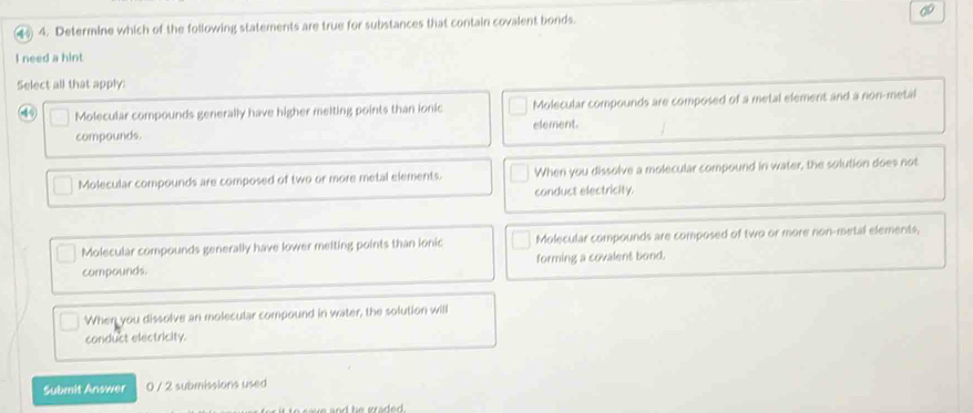 4 4. Determine which of the following statements are true for substances that contain covalent bonds.
I need a hint
Select all that apply:
4 Molecular compounds generally have higher melting points than ionic Molecular compounds are composed of a metal element and a non-metal
compounds. element.
Molecular compounds are composed of two or more metal elements. When you dissolve a molecular compound in water, the solution does not
conduct electricity.
Molecular compounds generally have lower meiting points than ionic Molecular compounds are composed of two or more non-metal elements,
compounds. forming a covalent bond.
When you dissolve an molecular compound in water, the solution will
conduct electricity.
Submit Answer 0 / 2 submissions used
a n h e a e .