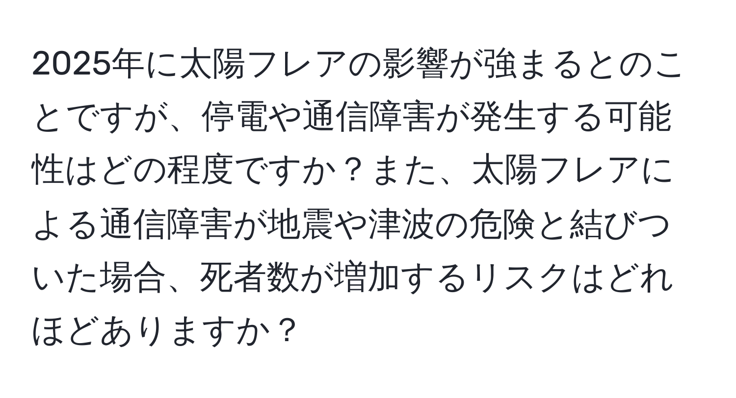 2025年に太陽フレアの影響が強まるとのことですが、停電や通信障害が発生する可能性はどの程度ですか？また、太陽フレアによる通信障害が地震や津波の危険と結びついた場合、死者数が増加するリスクはどれほどありますか？