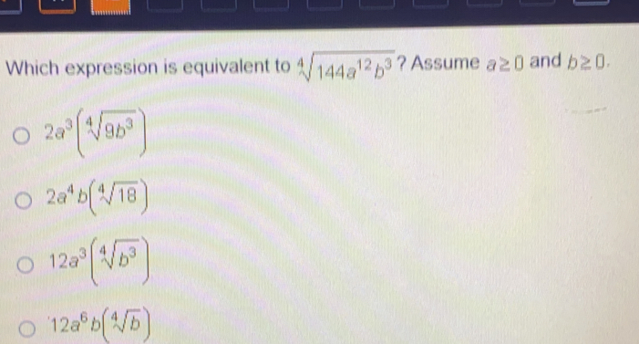 '
Which expression is equivalent to sqrt[4](144a^(12)b^3) ?Assume a≥ 0 and b≥ 0
2a^3(sqrt[4](9b^3))
2a^4b(sqrt[4](18))
12a^3(sqrt[4](b^3))
112a^6b(sqrt[4](b))