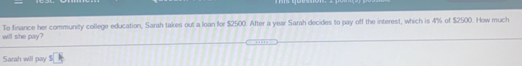 To finance her community college education, Sarah takes out a loan for $2500. After a year Sarah decides to pay off the interest, which is 4% of $2500. How much
will she pay?
Sarah will pay