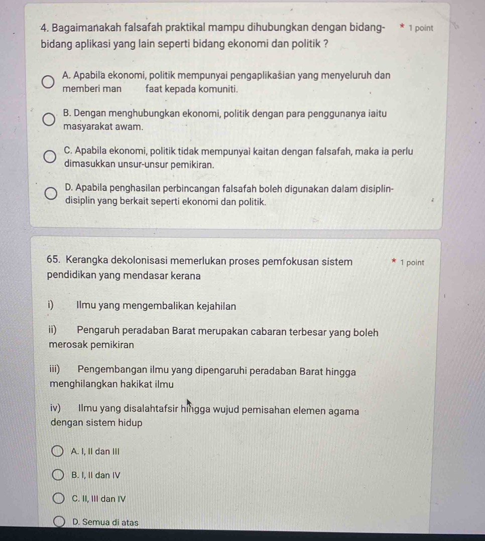 Bagaimanakah falsafah praktikal mampu dihubungkan dengan bidang- * 1 point
bidang aplikasi yang lain seperti bidang ekonomi dan politik ?
A. Apabila ekonomi, politik mempunyai pengaplikasian yang menyeluruh dan
memberi man faat kepada komuniti.
B. Dengan menghubungkan ekonomi, politik dengan para penggunanya iaitu
masyarakat awam.
C. Apabila ekonomi, politik tidak mempunyai kaitan dengan falsafah, maka ia perlu
dimasukkan unsur-unsur pemikiran.
D. Apabila penghasilan perbincangan falsafah boleh digunakan dalam disiplin-
disiplin yang berkait seperti ekonomi dan politik.
65. Kerangka dekolonisasi memerlukan proses pemfokusan sistem 1 point
pendidikan yang mendasar kerana
i) Ilmu yang mengembalikan kejahilan
ii) Pengaruh peradaban Barat merupakan cabaran terbesar yang boleh
merosak pemikiran
iii) Pengembangan ilmu yang dipengaruhi peradaban Barat hingga
menghilangkan hakikat ilmu
iv) Ilmu yang disalahtafsir hingga wujud pemisahan elemen agama
dengan sistem hidup
A. I, II dan III
B. I, II dan IV
C. II, III dan IV
D. Semua di atas