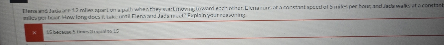 Elena and Jada are 12 miles apart on a path when they start moving toward each other. Elena runs at a constant speed of 5 miles per hour, and Jada walks at a constant
miles per hour. How long does it take until Elena and Jada meet? Explain your reasoning.
15 because 5 times 3 equal to 15