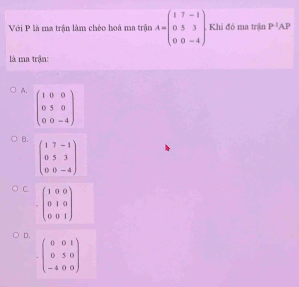 Với P là ma trận làm chéo hoá ma trận A=beginpmatrix 1&7&-1 0&5&3 0&0&-4endpmatrix. Khi đó ma trận P^(-1)AP
là ma trận:
A. beginpmatrix 1&0&0 0&5&0 0&0&-4endpmatrix
B. beginpmatrix 1&7&-1 0&5&3 0&0&-4endpmatrix
C. beginpmatrix 1&0&0 0&1&0 0&0&1endpmatrix.
D.
beginpmatrix 0&0&1 0&5&0 -4&0&0endpmatrix