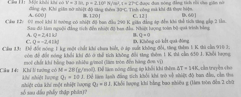 Một khối khí có V=3lit, p=2.10^5N/m^2, t=27°C được đun nóng đẳng tích rồi cho giãn nờ
đẳng áp. Khi giãn nở nhiệt độ tăng thêm 30°C. Tính công mà khí đã thực hiện.
A. 600 J B. 120 J C. 12 J D. 60 J
Câu 12: 01 mol khí lí tưởng có nhiệt độ ban đầu 290 K giãn đẳng áp đến khi thể tích tăng gấp 2 lần.
Sau đó làm nguội đẳng tích đến nhiệt độ ban đầu. Nhiệt lượng toàn bộ quá trình bằng
A. Q=2, 41kJ B. Q=0
C. Q=-2, 41kJ D. Không có kết quả đúng
Câu 13: Để đốt nóng 1 kg một chất khí chưa biết, ở áp suất không đổi, tăng thêm 1 K thì cần 910 J;
còn đề đốt nóng khối khí đó ở thể tích không đổi tăng thêm 1 K thì cần 650 J. Khối lượng
mol chất khí bằng bao nhiêu g/mol (làm tròn đến hàng đơn vị)
Câu 14: Khí lí tưởng có M=28(g/mol). Để làm nóng đẳng áp khối khí thêm △ T=14K :, cần truyền cho
khí nhiệt lượng Q_1=10J. Để làm lạnh đẳng tích khối khí trở về nhiệt độ ban đầu, cần thu
nhiệt của khí một nhiệt lượng Q_2=8J. Khối lượng khí bằng bao nhiêu g (làm tròn đến 2 chữ
số sau dấu phầy thập phân)?