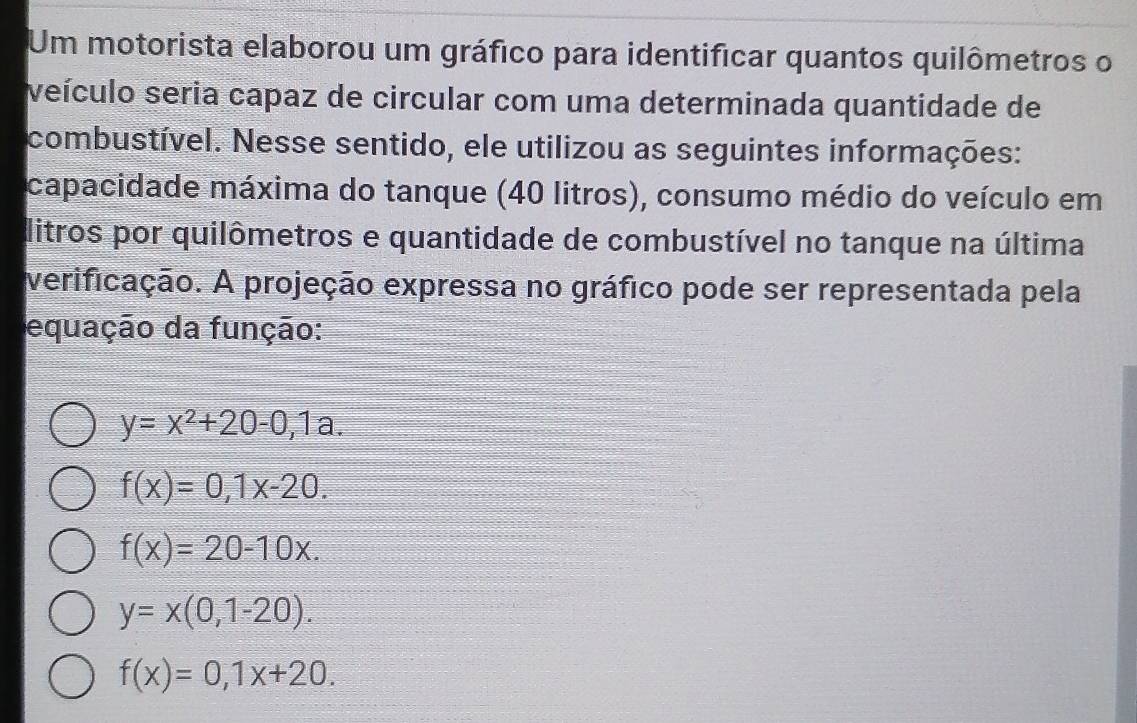 Um motorista elaborou um gráfico para identificar quantos quilômetros o
veículo seria capaz de circular com uma determinada quantidade de
combustível. Nesse sentido, ele utilizou as seguintes informações:
capacidade máxima do tanque (40 litros), consumo médio do veículo em
dlitros por quilômetros e quantidade de combustível no tanque na última
verificação. A projeção expressa no gráfico pode ser representada pela
equação da função:
y=x^2+20-0,1a.
f(x)=0, 1x-20.
f(x)=20-10x.
y=x(0,1-20).
f(x)=0,1x+20.