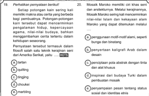 Perhatikan pernyataan berikut! 20. Mosaik Maroko memiliki ciri khas seni
Setiap potongan kain sering kali dan arsitekturnya. Melalui kerajinannya,
memiliki makna atau cerita yang berbeda Mosaik Maroko sering kali mencerminkan
bagi pembuatnya. Potongan-potongan nilai-nilai Islam dan kekayaan alam
kain tersebut dapat mencerminkan Maroko yang dapat ditemukan melalui
pengalaman hidup, kepercayaan _…
agama, nilai-nilai budaya, bahkan
menggambarkan cerita tertentu dalam a. )penggunaan motif-motif alami, seperti
kehidupan seseorang. bunga dan binatang
Pernyataan tersebut termasuk dalam
filosofi salah satu teknik kerajinan seni b. penyertaan kaligrafi Arab dalam
dari Amerika Serikat, yaitu _..... HOTS desain
a. ) tartan c. ) penciptaan pola abstrak dengan tinta
b. ) quilting dan alat khusus
c. ) tingjing d. inspirasi dari budaya Turki dalam
pembuatan mosaik
d. ) choukei
e. ) penyampaian pesan tentang status
e. ) marbling sosial dan identitas etnis