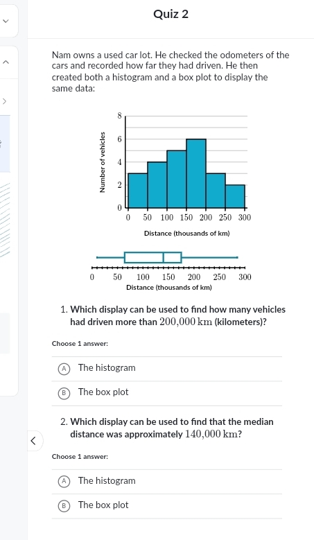 Nam owns a used car lot. He checked the odometers of the
cars and recorded how far they had driven. He then
created both a histogram and a box plot to display the
same data:
8
6
4
2
0
0 50 100 150 200 250 300
Distance (thousands of km)
1. Which display can be used to find how many vehicles
had driven more than 200,000 km (kilometers)?
Choose 1 answer:
The histogram
The box plot
2. Which display can be used to find that the median
distance was approximately 140,000 km?
Choose 1 answer:
The histogram
The box plot