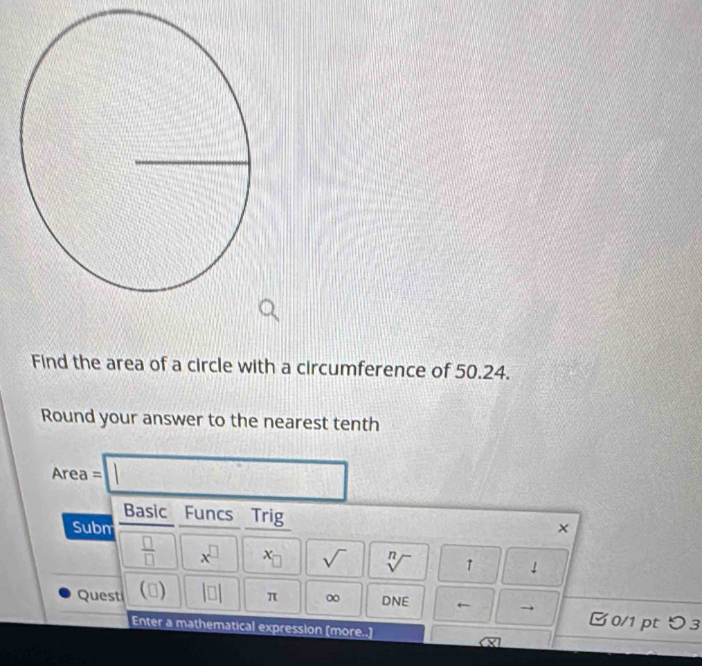 Find the area of a circle with a circumference of 50.24. 
Round your answer to the nearest tenth 
Area = □ 
Basic Funcs Trig 
Subm × 
 □ /□   x^(□) x_□  sqrt() sqrt[n]() ↑ ↓ 
Quest (□ beginvmatrix □ endvmatrix π ∞ DNE ← 
0/1 ptつ 3 
Enter a mathematical expression [more..]