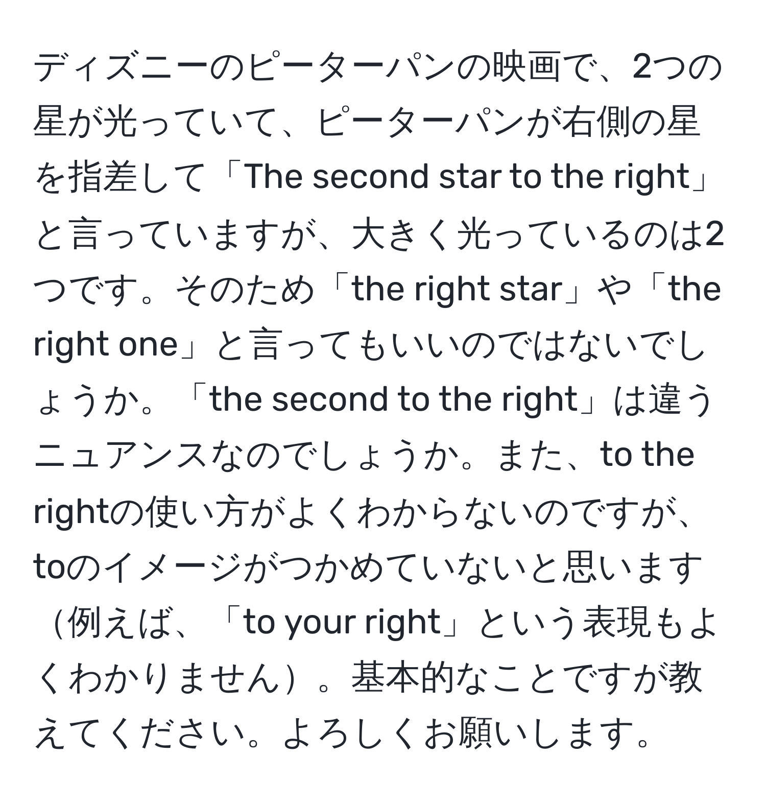 ディズニーのピーターパンの映画で、2つの星が光っていて、ピーターパンが右側の星を指差して「The second star to the right」と言っていますが、大きく光っているのは2つです。そのため「the right star」や「the right one」と言ってもいいのではないでしょうか。「the second to the right」は違うニュアンスなのでしょうか。また、to the rightの使い方がよくわからないのですが、toのイメージがつかめていないと思います例えば、「to your right」という表現もよくわかりません。基本的なことですが教えてください。よろしくお願いします。