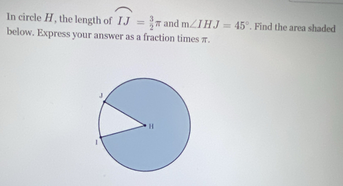 In circle H, the length of widehat IJ= 3/2 π and m∠ IHJ=45°. Find the area shaded 
below. Express your answer as a fraction times π.