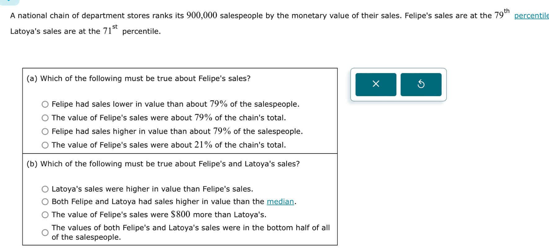 A national chain of department stores ranks its 900,000 salespeople by the monetary value of their sales. Felipe's sales are at the 79^(th) percentile
Latoya's sales are at the 71^(st) percentile.
(a) Which of the following must be true about Felipe's sales?
×
Felipe had sales lower in value than about 79% of the salespeople.
The value of Felipe's sales were about 79% of the chain's total.
Felipe had sales higher in value than about 79% of the salespeople.
The value of Felipe's sales were about 21% of the chain's total.
(b) Which of the following must be true about Felipe's and Latoya's sales?
Latoya's sales were higher in value than Felipe's sales.
Both Felipe and Latoya had sales higher in value than the median.
The value of Felipe's sales were $800 more than Latoya's.
The values of both Felipe's and Latoya's sales were in the bottom half of all
of the salespeople.