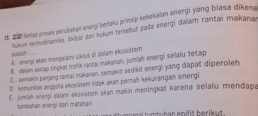 206 Setiap proses perubahan energi berlaku prinsip kekekalan energi yang biasa dikena
hukum termodinamika. Akibat dari hukum tersebut pada energi dalam rantai makanai
adalah . . . .
A. energi akan mengalami siklus di dalam ekosistem
B. dalam setiap tingkat trofik rantai makanan, jumlah energi selalu tetap
C. semakin panjang rantai makanan, semakin sedikit energi yang dapat diperoleh
D. komunitas anggota ekosistem tidak akan pernah kekurangan energi
E. jumlah energi dalam ekosistem akan makin meningkat karena selalu mendapa
tambahan energi dari matahari