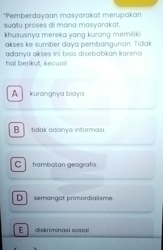 “Pemberdayaan masyarakat merupakan
suatu proses di mana masyarakat,
khususnya mereka yang kurang memiliki
akses ke sumber daya pembangunan. Tidak
adanya akses ini bisa disebabkan karena 
hal berikut, kecuali
A kurangnya biaya.
B tidak adanya informasi.
C hambatan geografis
D semängat primordialisme
E diskriminasi sosial.