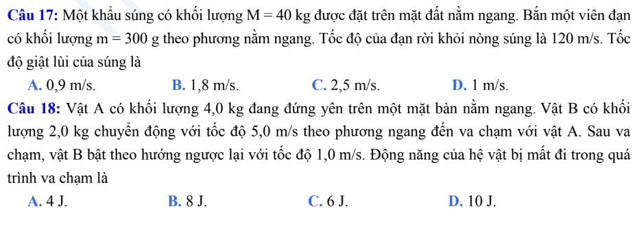 Một khẩu súng có khối lượng M=40kg được đặt trên mặt đất nằm ngang. Bắn một viên đạn
có khối lượng m=300g theo phương nằm ngang. Tốc độ của đạn rời khỏi nòng súng là 120 m/s. Tốc
độ giật lùi của súng là
A. 0,9 m/s. B. 1,8 m/s. C. 2,5 m/s. D. 1 m/s.
Câu 18: Vật A có khối lượng 4,0 kg đang đứng yên trên một mặt bàn nằm ngang. Vật B có khối
lượng 2,0 kg chuyển động với tốc độ 5,0 m/s theo phương ngang đến va chạm với vật A. Sau va
chạm, vật B bật theo hướng ngược lại với tốc độ 1,0 m/s. Động năng của hệ vật bị mất đi trong quá
trình va chạm là
A. 4 J. B. 8 J. C. 6 J. D. 10 J.