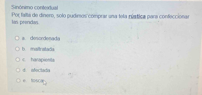 Sinónimo contextual
Por falta de dinero, solo pudimos comprar una tela rústica para confeccionar
las prendas.
a. desordenada
b. maltratada
c. harapienta
d. afectada
e. tosca