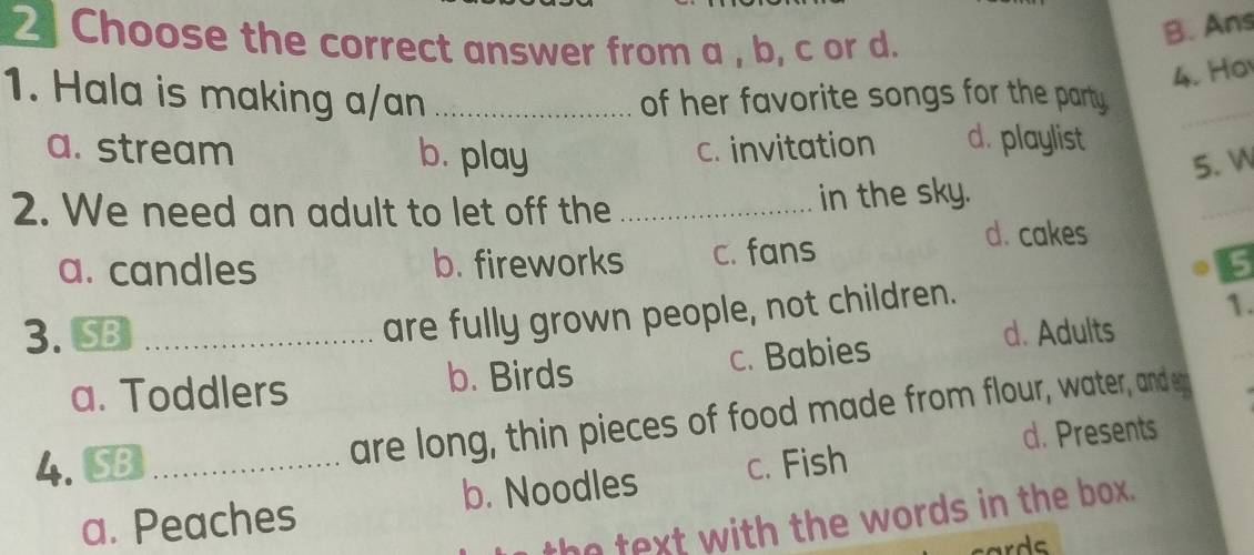 Choose the correct answer from a , b, c or d.
B. Ans
4. Ha
1. Hala is making a/an _of her favorite songs for the party .
_
a. stream b. play
c. invitation d. playlist
5. W
2. We need an adult to let off the _in the sky.
_
a. candles b. fireworks c. fans
d. cakes
5
are fully grown people, not children.
1.
3. SB _d. Adults
a. Toddlers b. Birds c. Babies
are long, thin pieces of food made from flour, water, anden
d. Presents
4. SB _c. Fish
a. Peaches b. Noodles
he text with the words in the box.
ards