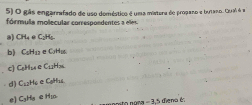 gás engarrafado de uso doméstico é uma mistura de propano e butano. Qual é a
fórmula molecular correspondentes a eles.
a) CH_4 e C_2H_6.
b) C_5H_12 e C_7H_16.
c) C_6H_14 e C_12H_26.
d) C_12H_6 e C_8H_16.
e) C_3H_8 e H_10. 
nosto nona - 3, 5 dieno é: