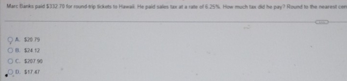 Marc Banks paid $332.70 for round-trip tickets to Hawaii. He paid sales tax at a rate of 6.25%. How much tax did he pay? Round to the nearest cen
A. $20 79
B. $24 12
C. $207 90
D. $17 47