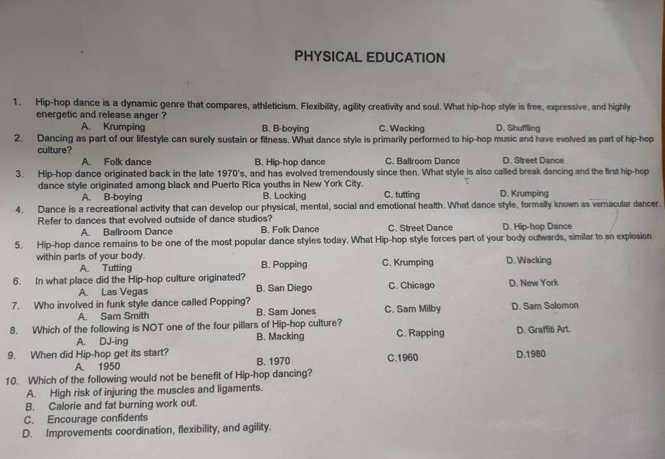 PHYSICAL EDUCATION
1. Hip-hop dance is a dynamic genre that compares, athleticism. Flexibility, agility creativity and soul. What hip-hop style is free, expressive, and highly
energetic and release anger ?
A. Krumping B. B-boying C. Wacking D. Shuffling
2. Dancing as part of our lifestyle can surely sustain or fitness. What dance style is primarily performed to hip-hop music and have evolved as part of hip-hop
culture?
A. Folk dance B. Hip-hop dance C. Ballroom Dance D. Street Dance
3. Hip-hop dance originated back in the late 1970's, and has evolved tremendously since then. What style is also called break dancing and the first hip-hop
dance style originated among black and Puerto Rica youths in New York City.
A. B-boying B. Locking C. tutting D. Krumping
4. Dance is a recreational activity that can develop our physical, mental, social and emotional health. What dance style, formally known as vernacular dancer.
Refer to dances that evolved outside of dance studios?
A. Ballroom Dance B. Folk Dance C. Street Dance D. Hip-hop Dance
5. Hip-hop dance remains to be one of the most popular dance styles today. What Hip-hop style forces part of your body outwards, similar to an explosion
within parts of your body. B. Popping C. Krumping D. Wacking
A. Tutting
6. In what place did the Hip-hop culture originated? C. Chicago D. New York
A. Las Vegas B. San Diego
7. Who involved in funk style dance called Popping? D. Sam Solomon
A. Sam Smith B. Sam Jones C. Sam Milby
8. Which of the following is NOT one of the four pillars of Hip-hop culture? C. Rapping D. Graffiti Art.
A. DJ-ing B. Macking
9. When did Hip-hop get its start? C.1960 D.1980
A. 1950 B. 1970
10. Which of the following would not be benefit of Hip-hop dancing?
A. High risk of injuring the muscles and ligaments.
B. Calorie and fat burning work out.
C. Encourage confidents
D. Improvements coordination, flexibility, and agility.