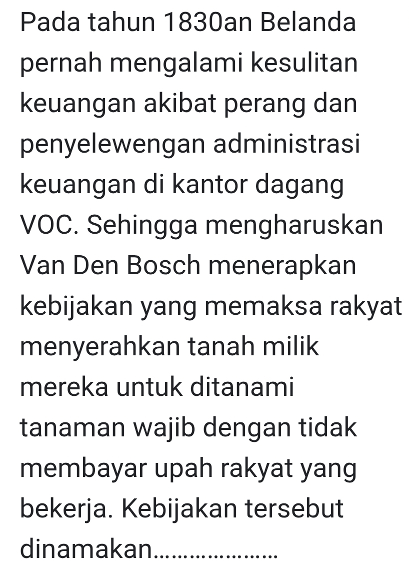 Pada tahun 1830an Belanda 
pernah mengalami kesulitan 
keuangan akibat perang dan 
penyelewengan administrasi 
keuangan di kantor dagang 
VOC. Sehingga mengharuskan 
Van Den Bosch menerapkan 
kebijakan yang memaksa rakyat 
menyerahkan tanah milik 
mereka untuk ditanami 
tanaman wajib dengan tidak 
membayar upah rakyat yang 
bekerja. Kebijakan tersebut 
dinamakan_