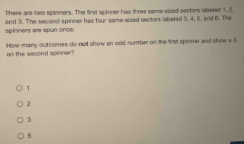 There are two spinners. The first spinner has three same-sized sectors labeled 1, 2,
and 3. The second spinner has four same-sized sectors labeled 3, 4, 5, and 6. The
spinners are spun once.
How many outcomes do not show an odd number on the first spinner and show a 3
on the second spinner?
1
2
3
5