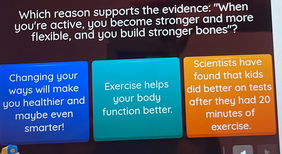 Which reason supports the evidence: "When 
you're active, you become stronger and more 
flexible, and you build stronger bones"? 
Scientists have 
Changing your 
found that kids 
ways will make Exercise helps did better on tests 
you healthier and your body after they had 20
maybe even function better.
minutes of 
smarter! exercise.