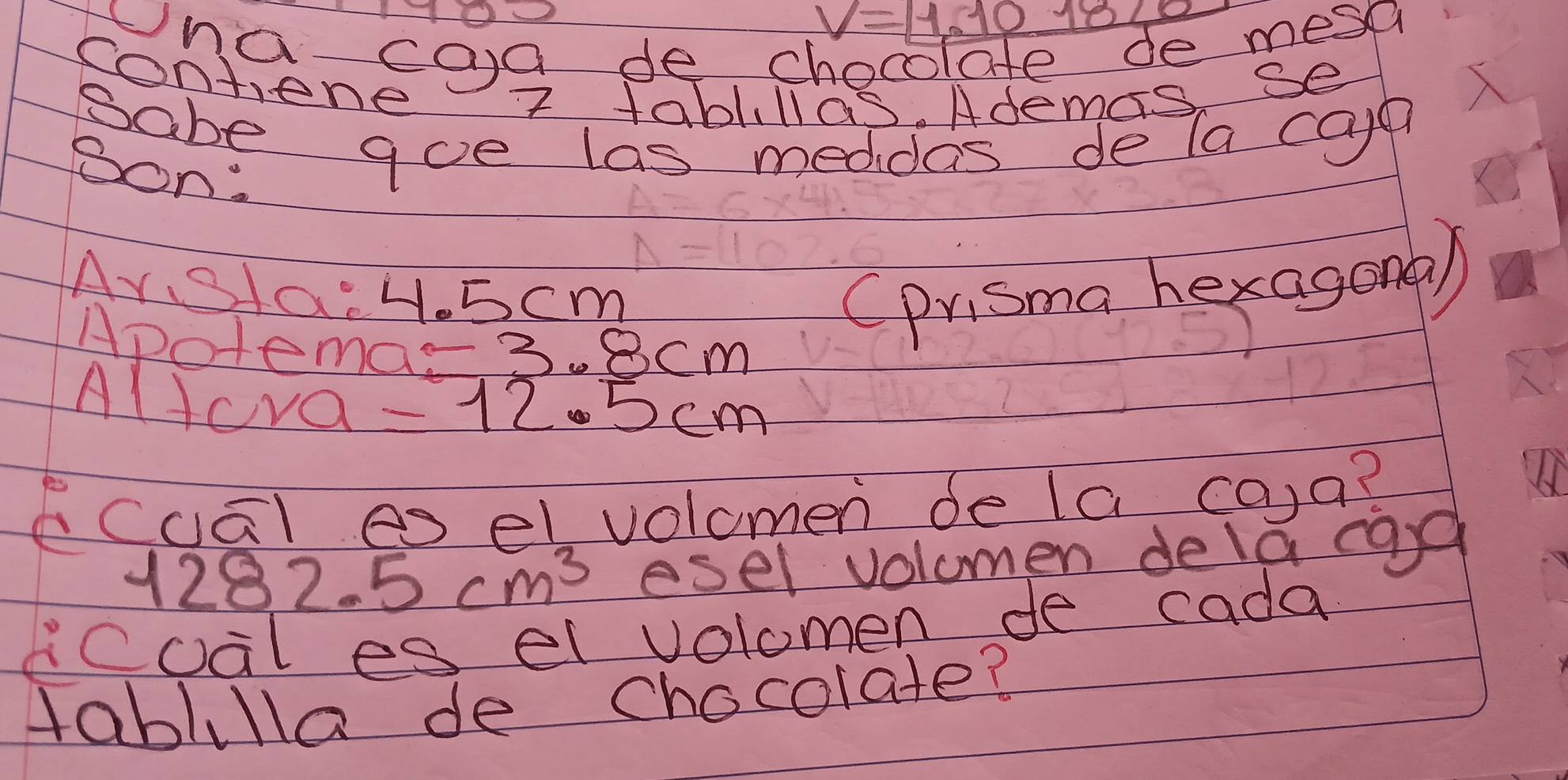 V=1.10^(-18)/_1
wna caa de c 
e mesa 
contene 7 tablillas. Ademas se 
sabe aoe las meddas de la cayn 
Son: 
Ars1a: H.5cm (prisma hexagona) 
Apotemar 2 3cm
Altcva =12.5cm
cuāl es elvolomen de la co)a? 
12 82.5cm^3 esel volomen dela cag 
coal es el volomen de cada 
tablilla de chocolate?