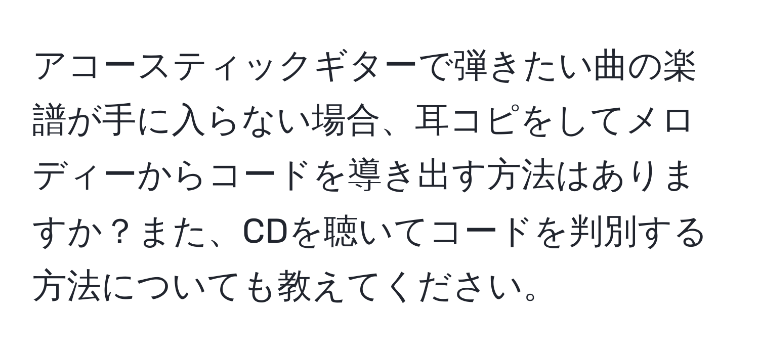 アコースティックギターで弾きたい曲の楽譜が手に入らない場合、耳コピをしてメロディーからコードを導き出す方法はありますか？また、CDを聴いてコードを判別する方法についても教えてください。