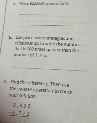 Write 832,009 in word form. 
_ 
_ 
6. Use place-value strategies and 
relationships to write the number 
that is 100 times greater than the 
product of 1* 5. 
_ 
7. Find the difference. Then use 
the inverse operation to check 
your solution.
beginarrayr 8,836 -6,775 hline □ □ □ endarray