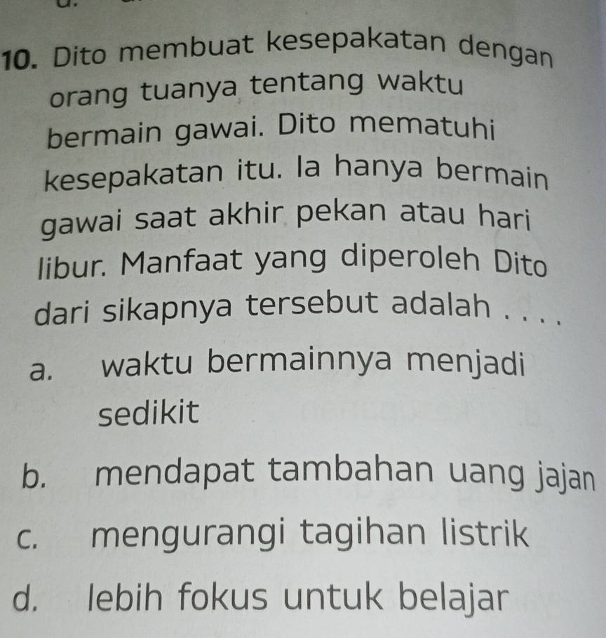 Dito membuat kesepakatan dengan
orang tuanya tentang waktu
bermain gawai. Dito mematuhi
kesepakatan itu. la hanya bermain
gawai saat akhir pekan atau hari
libur. Manfaat yang diperoleh Dito
dari sikapnya tersebut adalah . . . .
a. waktu bermainnya menjadi
sedikit
b. mendapat tambahan uang jajan
c. mengurangi tagihan listrik
d. lebih fokus untuk belajar