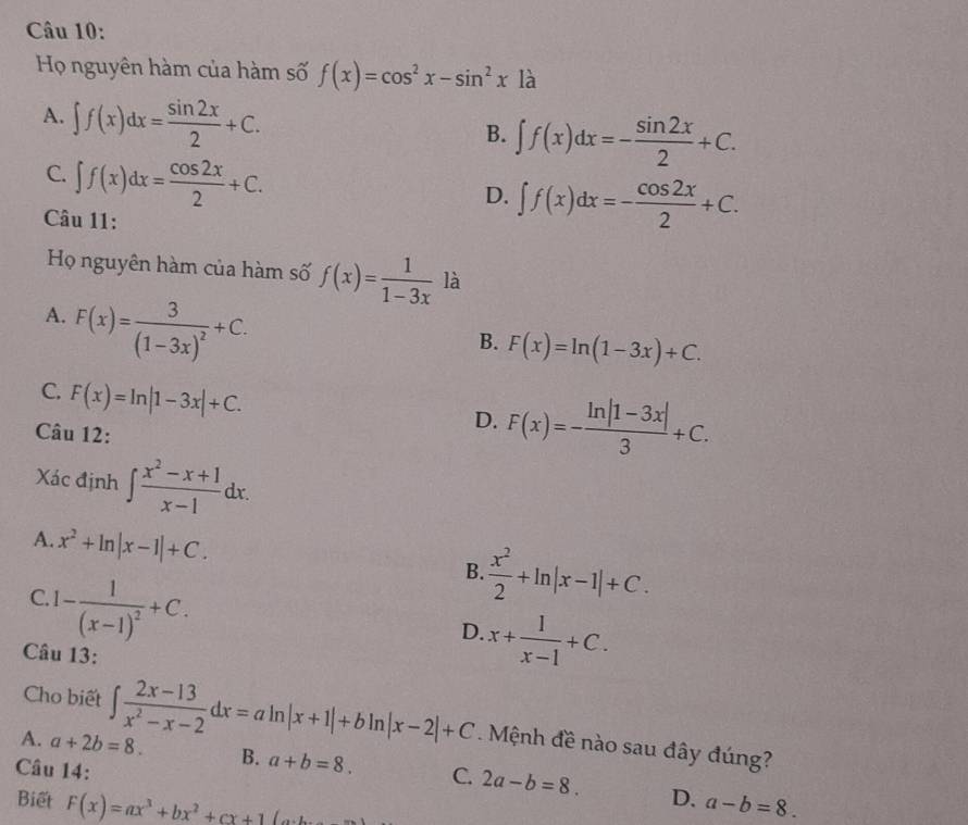 Họ nguyên hàm của hàm số f(x)=cos^2x-sin^2x là
A. ∈t f(x)dx= sin 2x/2 +C.
B. ∈t f(x)dx=- sin 2x/2 +C.
C. ∈t f(x)dx= cos 2x/2 +C.
D. ∈t f(x)dx=- cos 2x/2 +C. 
Câu 11:
Họ nguyên hàm của hàm số f(x)= 1/1-3x  là
A. F(x)=frac 3(1-3x)^2+C.
B. F(x)=ln (1-3x)+C.
C. F(x)=ln |1-3x|+C. 
Câu 12:
D. F(x)=- (ln |1-3x|)/3 +C. 
Xác định ∈t  (x^2-x+1)/x-1 dx.
A. x^2+ln |x-1|+C.
C. 1-frac 1(x-1)^2+C.
B.  x^2/2 +ln |x-1|+C.
D. x+ 1/x-1 +C. 
Câu 13:
Cho biết ∈t  (2x-13)/x^2-x-2 dx=aln |x+1|+bln |x-2|+C. Mệnh đề nào sau đây đúng?
A. a+2b=8. B. a+b=8. C. 2a-b=8. 
Câu 14:
D.
Biết F(x)=ax^3+bx^2+cx+1(a a-b=8.