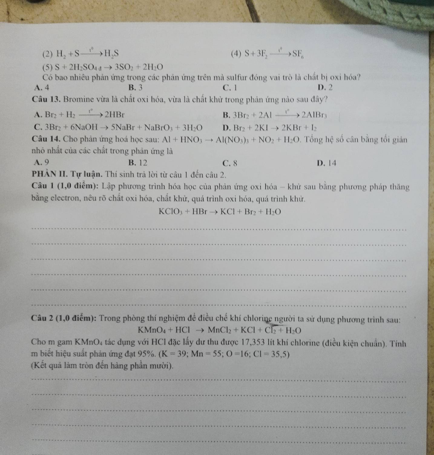 (2) H_2+Sto H_2S (4) S+3F_2xrightarrow i°SF_6
(5) S+2H_2SO_4to 3SO_2+2H_2O
Có bao nhiêu phản ứng trong các phản ứng trên mà sulfur đóng vai trò là chất bị oxi hóa?
A. 4 B. 3 C. 1 D. 2
Câu 13. Bromine vừa là chất oxi hóa, vừa là chất khử trong phản ứng nào sau đây?
A. Br_2+H_2to 2HBr B. 3Br_2+2Alxrightarrow r°2AlBr_3
C. 3Br_2+6NaOHto 5NaBr+NaBrO_3+3H_2O D. Br_2+2KIto 2KBr+I_2
Câu 14. Cho phản ứng hoá học sau: Al+HNO_3to Al(NO_3)_3+NO_2+H_2O. Tổng hệ số cân bằng tối giản
nhỏ nhất của các chất trong phản ứng là
A. 9 B. 12 C. 8 D. 14
PHẢN II. Tự luận. Thí sinh trả lời từ câu 1 đến câu 2.
Câu 1 (1,0 điểm): Lập phương trình hóa học của phản ứng oxi hóa - khử sau bằng phương pháp thăng
bằng electron, nêu rõ chất oxi hóa, chất khử, quá trình oxi hóa, quá trình khử.
KClO_3+HBrto KCl+Br_2+H_2O
_
_
_
_
_
_
Câu 2 (1,0 điểm): Trong phòng thí nghiệm để điều chế khí chlorine người ta sử dụng phương trình sau:
KMnO_4+HClto MnCl_2+KCl+Cl_2+H_2O
Cho m gam KMnO_4 tác dụng với HCl đặc lấy dư thu được 17,353 lít khí chlorine (điều kiện chuẩn). Tính
m biết hiệu suất phản ứng đạt 95%. (K=39;Mn=55;O=16;C1=35,5)
(Kết quả làm tròn đến hàng phần mười).
_
_
_
_
_