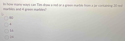 In how many ways can Tim draw a red or a green marble from a jar containing 20 red
marbles and 4 green marbles?
80
4
16
24