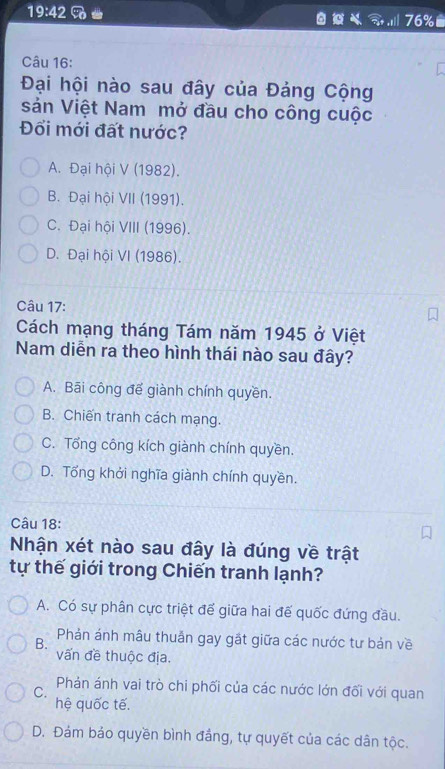 19:42 2x
76%
Câu 16:
Đại hội nào sau đây của Đảng Cộng
sản Việt Nam mở đầu cho công cuộc
Đối mới đất nước?
A. Đại hội V (1982).
B. Đại hội VII (1991).
C. Đại hội VIII (1996).
D. Đại hội VI (1986).
Câu 17:
Cách mạng tháng Tám năm 1945 ở Việt
Nam diễn ra theo hình thái nào sau đây?
A. Bãi công đế giành chính quyền.
B. Chiến tranh cách mạng.
C. Tổng công kích giành chính quyền.
D. Tổng khởi nghĩa giành chính quyền.
Câu 18:
Nhận xét nào sau đây là đúng về trật
tự thế giới trong Chiến tranh lạnh?
A. Có sự phân cực triệt để giữa hai đế quốc đứng đầu.
Phản ánh mâu thuản gay gặt giữa các nước tư bản về
B. vấn đề thuộc địa.
Phản ánh vai trò chi phối của các nước lớn đối với quan
C.
hệ quốc tế.
D. Đảm bảo quyền bình đẳng, tự quyết của các dân tộc.