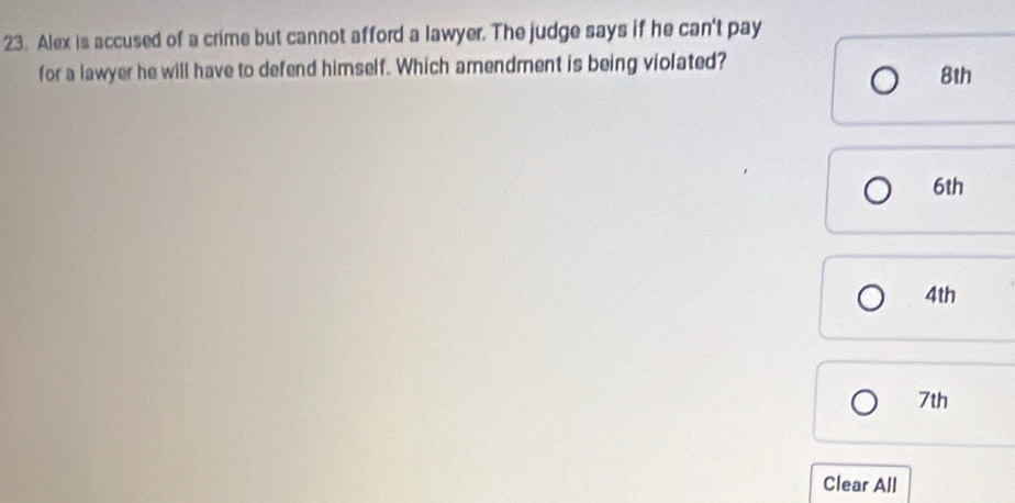 Alex is accused of a crime but cannot afford a lawyer. The judge says if he can't pay 
for a lawyer he will have to defend himself. Which amendment is being violated?
8th
6th
4th
7th
Clear All