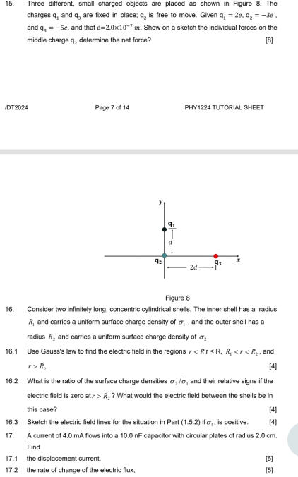 Three different, small charged objects are placed as shown in Figure 8. The
charges q_1 and q_3 are fixed in place; q_2 is free to move. Given q_1=2e, q_2=-3e, 
and q_3=-5e , and that d=2.0* 10^(-7)m. Show on a sketch the individual forces on the
middle charge q_2 determine the net force? [8]
/DT2024 Page 7 of 14 PHY1224 TUTORIAL SHEET
y
_ q_1
d
92 q_3 x
2d
Figure 8
16. Consider two infinitely long, concentric cylindrical shells. The inner shell has a radius
R_1 and carries a uniform surface charge density of sigma _1 , and the outer shell has a
radius R_2 and carries a uniform surface charge density of sigma _2
16.1 Use Gauss's law to find the electric field in the regions r , R_1 , and
r>R_2 [4]
16.2 What is the ratio of the surface charge densities sigma _2/sigma _1 and their relative signs if the
electric field is zero atr>R_2 ? What would the electric field between the shells be in
this case? [4]
16.3 Sketch the electric field lines for the situation in Part (1.5.2)ifsigma _1 , is positive. [4]
17. A current of 4.0 mA flows into a 10.0 nF capacitor with circular plates of radius 2.0 cm.
Find
17.1 the displacement current,
[5]
17.2 the rate of change of the electric flux, [5]