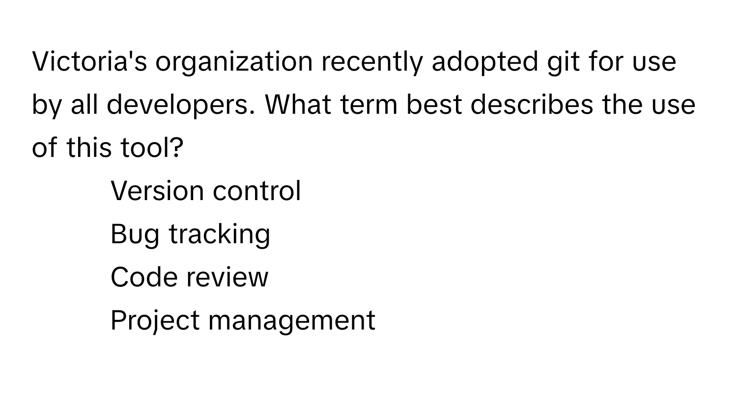 Victoria's organization recently adopted git for use by all developers. What term best describes the use of this tool?

1) Version control 
2) Bug tracking 
3) Code review 
4) Project management