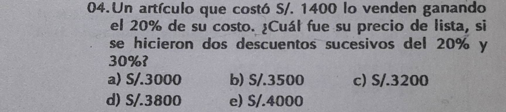 Un artículo que costó S/. 1400 lo venden ganando
el 20% de su costo. ¿Cuál fue su precio de lista, si
se hicieron dos descuentos sucesivos del 20% y
30%?
a) S/.3000 b) S/.3500 c) S/.3200
d) S/.3800 e) S/.4000