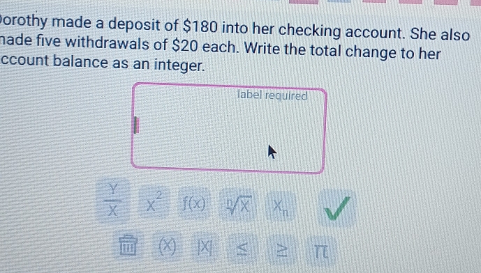 porothy made a deposit of $180 into her checking account. She also 
made five withdrawals of $20 each. Write the total change to her 
ccount balance as an integer. 
label required
 Y/X  x^2 f(x) sqrt[n](x) x_n
1 (X) |X| < > π