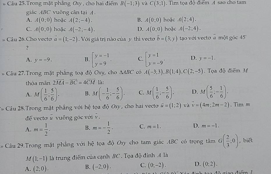 Câu 25.Trong mặt phẳng Oxy , cho hai điểm B(-1;3) và C(3;1).  Tìm tọa độ điểm A sao cho tam
giác ABC vuông cân tại A .
A. A(0;0) hoặc A(2;-4). B. A(0;0) hoặc A(2;4).
C. A(0;0) hoặc A(-2;-4). A(0;0) hoặc A(-2;4).
D.
» Câu 26.Cho vecto vector a=(1;-2). Với giá trị nào của y thì vecto vector b=(3;y) tạo với vectơ vector  một góc 45°
?
A. y=-9. B. beginarrayl y=-1 y=9endarray. . C. beginbmatrix y=1 y=-9endarray. . D. y=-1.
Câu 27.Trong mặt phẳng toạ độ Oxy, cho △ ABC có A(-3;3),B(1;4),C(2;-5). Tọa độ điểm M
thỏa mãn 2vector MA-vector BC=4vector CM là:
A. M( 1/6 ; 5/6 ). B. M(- 1/6 ;- 5/6 ). C. M( 1/6 ;- 5/6 ). D. M( 5/6 ;- 1/6 ).
Câu 28.Trong mặt phẳng với hệ tọa độ Oxy, cho hai vecto vector u=(1;2) và vector v=(4m;2m-2). Tìm m
để vecto # vuông góc với v.
A. m= 1/2 . m=- 1/2 . C. m=1. D. m=-1.
B.
Câu 29.Trong mặt phẳng với hệ tọa độ Oxy cho tam giác ABC có trọng tan G( 2/3 ;0) , biết
M (1;-1) là trung điểm của cạnh BC . Tọa độ đỉnh A là
A. (2;0). (-2;0). C. (0;-2). D. (0;2).
B.
đô giao điểm