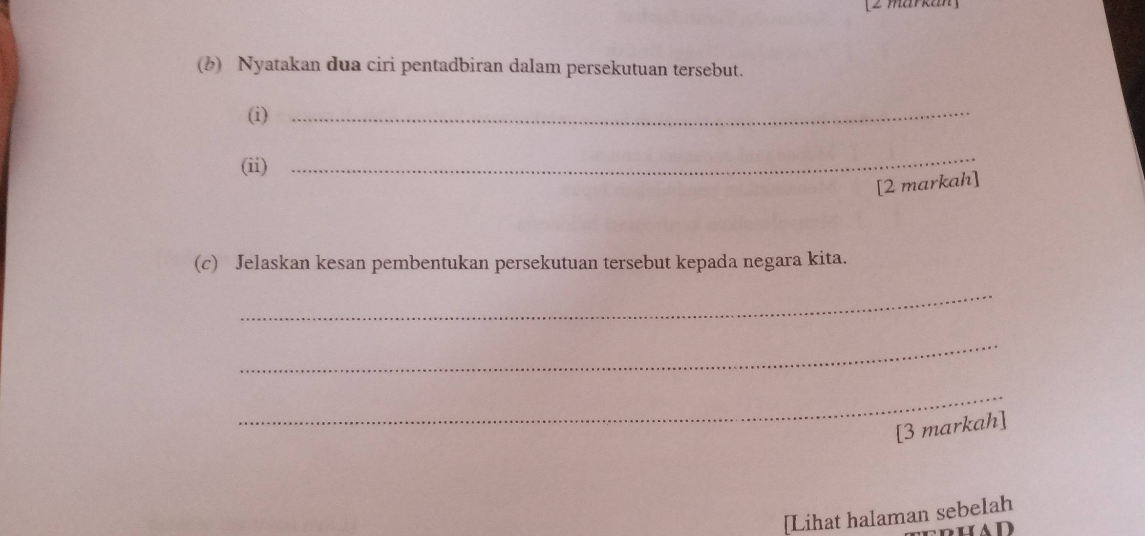 [2 markan] 
(b) Nyatakan dua ciri pentadbiran dalam persekutuan tersebut. 
(i)_ 
(ii) 
_ 
[2 markah] 
(c) Jelaskan kesan pembentukan persekutuan tersebut kepada negara kita. 
_ 
_ 
_ 
[3 markah] 
[Lihat halaman sebelah 
ad