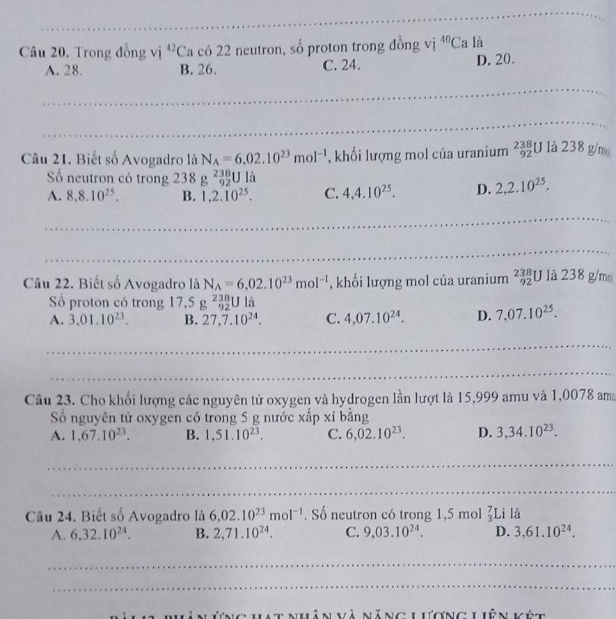 Trong đồng vị ^42( Ca có 22 neutron, số proton trong đồng vị ^40C a là
A. 28. B. 26. C. 24. D. 20.
_
_
_
Câu 21. Biết số Avogadro là N_A=6.02.10^(23)mol^(-1) , khối lượng mol của uranium beginarrayr 238 92endarray U là 238 g/m
Số neutron có trong 238g^(238)UI_a
A. 8.8.10^(25). B. 1,2.10^(25). C. 4,4.10^(25).
D. 2,2.10^(25).
_
_
Câu 22. Biết số Avogadro là N_A=6,02.10^(23)mol^(-1) , khối lượng mol của uranium _(92)^(238)U là 238g/r no
ố proton có trong 17,5g^(238)_92Ula
A. 3.01.10^(23). B. 27,7.10^(24). C. 4,07.10^(24). D. 7,07.10^(25).
_
_
Câu 23. Cho khối lượng các nguyên tử oxygen và hydrogen lần lượt là 15,999 amu và 1,0078 am
Số nguyên tử oxygen có trong 5 g nước xấp xỉ bằng
A. 1,67.10^(23). B. 1,51.10^(23). C. 6,02.10^(23). D. 3,34.10^(23).
_
_
Câu 24. Biết số Avogadro là 6,02.10^(23)mol^(-1). Số neutron có trong 1,5 mol beginarrayr 7 3endarray ∠ Li là
A. 6,32.10^(24). B. 2,71.10^(24). C. 9,03.10^(24). D. 3,61.10^(24).
_
_
Lt nhân và năng Lương Liên kết