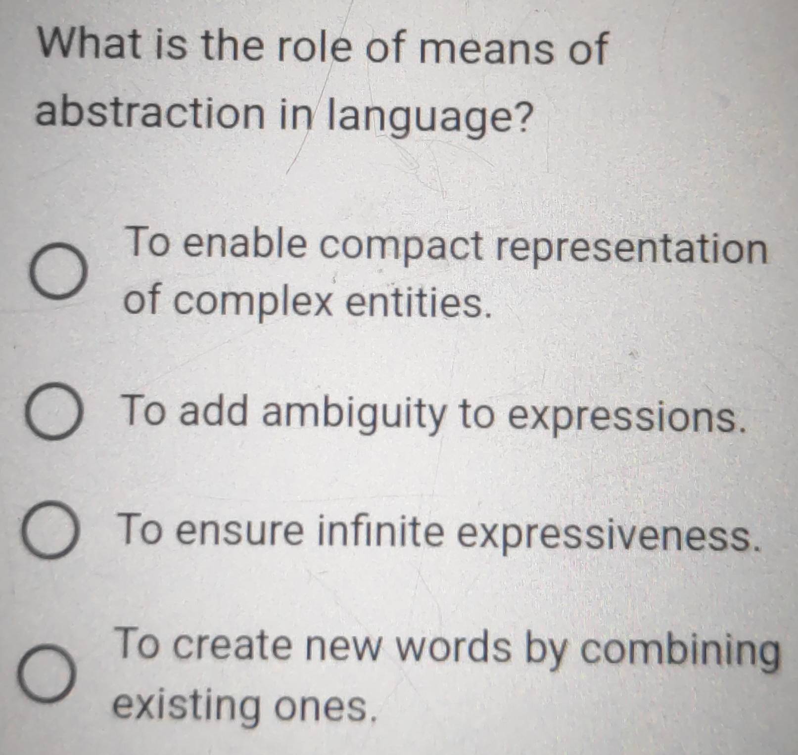 What is the role of means of
abstraction in language?
To enable compact representation
of complex entities.
To add ambiguity to expressions.
To ensure infinite expressiveness.
To create new words by combining
existing ones.