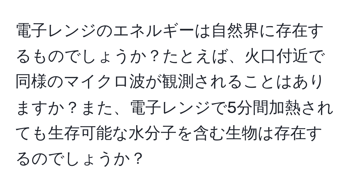 電子レンジのエネルギーは自然界に存在するものでしょうか？たとえば、火口付近で同様のマイクロ波が観測されることはありますか？また、電子レンジで5分間加熱されても生存可能な水分子を含む生物は存在するのでしょうか？