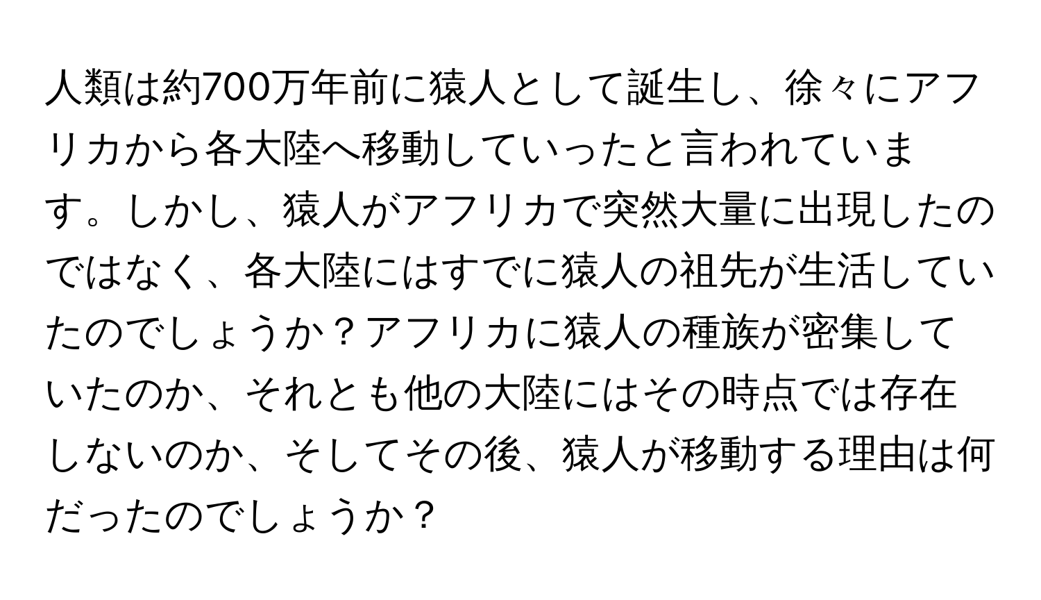 人類は約700万年前に猿人として誕生し、徐々にアフリカから各大陸へ移動していったと言われています。しかし、猿人がアフリカで突然大量に出現したのではなく、各大陸にはすでに猿人の祖先が生活していたのでしょうか？アフリカに猿人の種族が密集していたのか、それとも他の大陸にはその時点では存在しないのか、そしてその後、猿人が移動する理由は何だったのでしょうか？