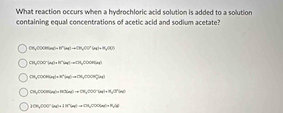 What reaction occurs when a hydrochloric acid solution is added to a solution
containing equal concentrations of acetic acid and sodium acetate?
CH_3COOH(aq)+H^+(aq)to CH_3CO^-(aq)+H_2O(I)
CH_3COO^-(aq)+H^+(aq)to CH_3COOH(aq)
CH_3COOH(aq)+H^+(aq)to CH_3COOH_2^(+(aq)
CH_3)COOH(aq)+HCl(aq)to CH_3COO^-(aq)+H_2Cl^*(aq)
2CH_3COO^-(aq)+2H^+(aq)to CH_3COO(aq)+H_2(g)