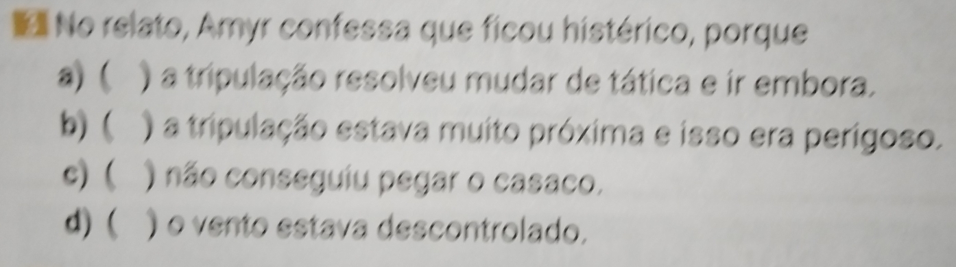 No relato, Amyr confessa que ficou histérico, porque
a) ( ) a tripulação resolveu mudar de tática e ir embora.
b) ( ) a tripulação estava muito próxima e isso era perígoso.
c) ( ) não conseguiu pegar o casaco.
d) ( ) o vento estava descontrolado.