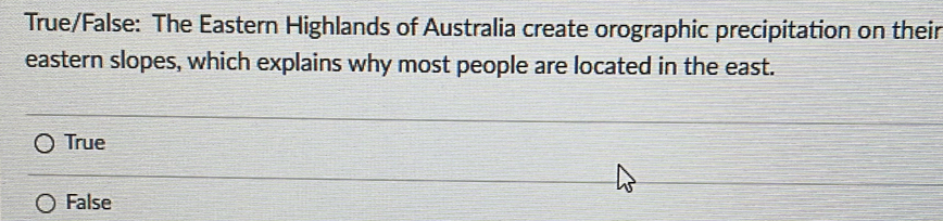 True/False: The Eastern Highlands of Australia create orographic precipitation on their
eastern slopes, which explains why most people are located in the east.
True
False