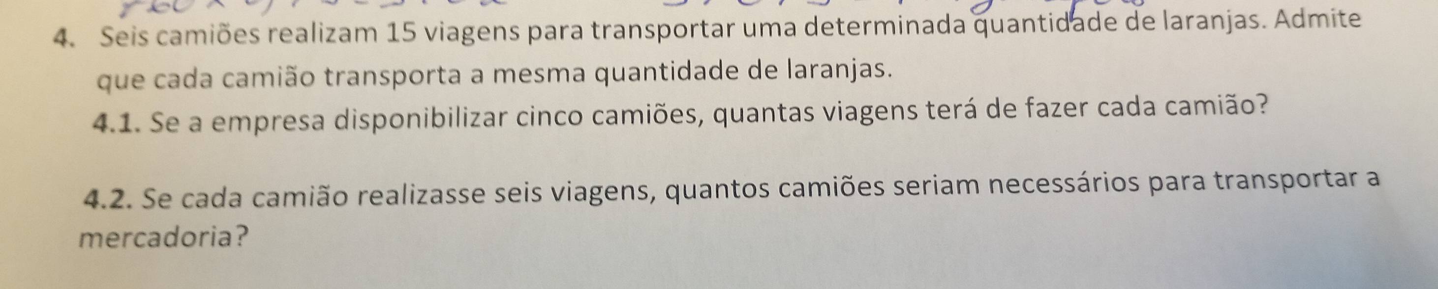 Seis camiões realizam 15 viagens para transportar uma determinada quantidade de laranjas. Admite 
que cada camião transporta a mesma quantidade de laranjas. 
4.1. Se a empresa disponibilizar cinco camiões, quantas viagens terá de fazer cada camião? 
4.2. Se cada camião realizasse seis viagens, quantos camiões seriam necessários para transportar a 
mercadoria?