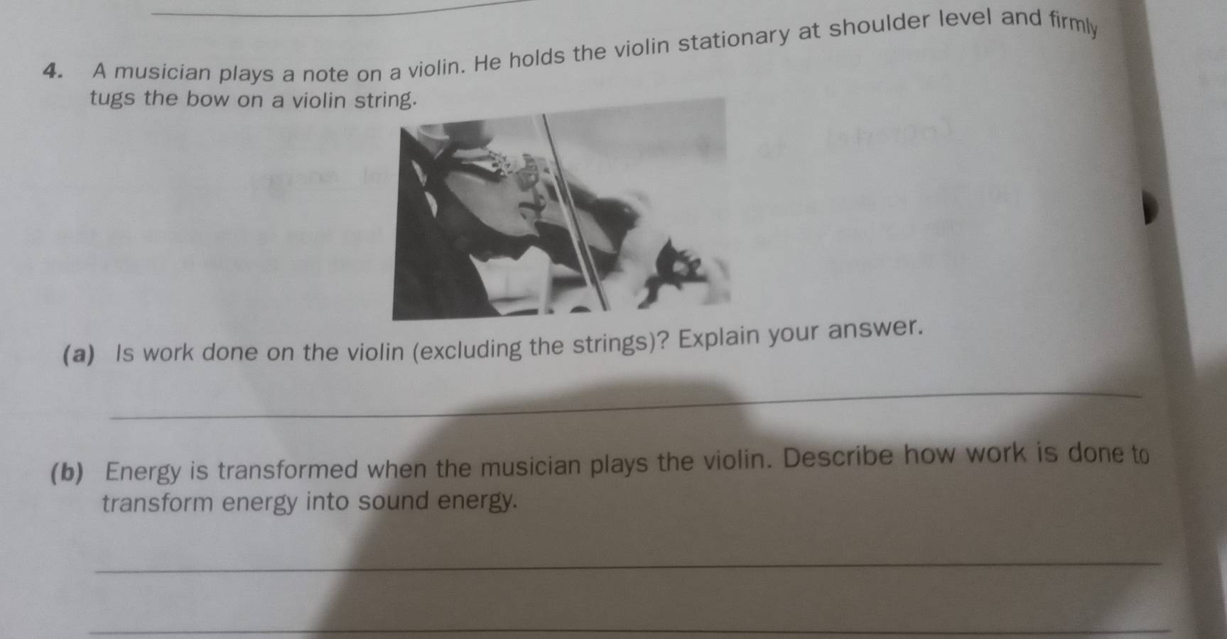 A musician plays a note on a violin. He holds the violin stationary at shoulder level and firmly 
tugs the bow on a violin 
(a) Is work done on the violin (excluding the strings)? Explain your answer. 
_ 
(b) Energy is transformed when the musician plays the violin. Describe how work is done to 
transform energy into sound energy. 
_ 
_